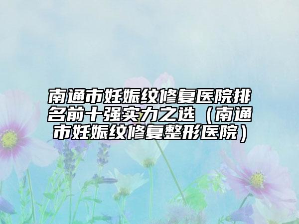 南通市妊娠纹修复医院排名前十强实力之选（南通市妊娠纹修复整形医院）