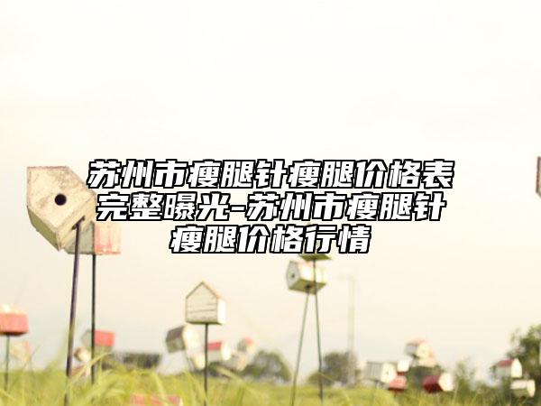 苏州市瘦腿针瘦腿价格表完整曝光-苏州市瘦腿针瘦腿价格行情