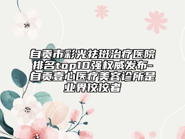 自贡市彩光祛斑治疗医院排名top10强权威发布-自贡壹心医疗美容诊所是业界佼佼者