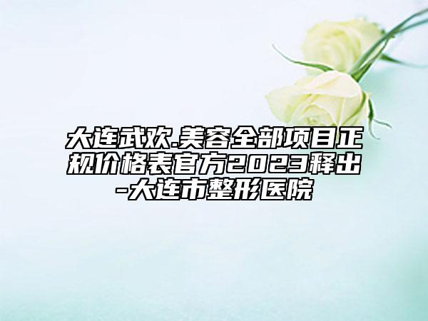 大连武欢.美容全部项目正规价格表官方2023释出-大连市整形医院