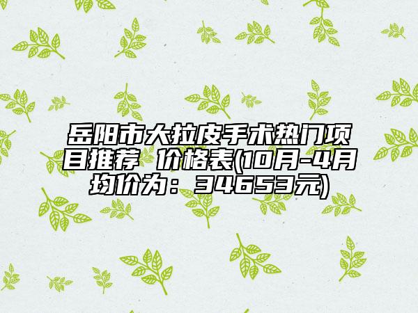 岳阳市大拉皮手术热门项目推荐 价格表(10月-4月均价为：34653元)