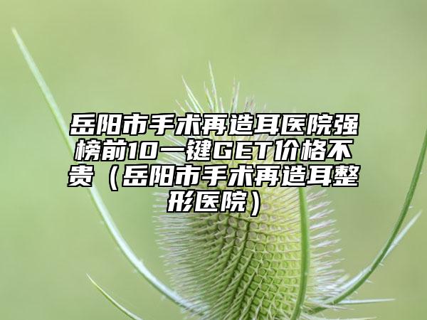 岳阳市手术再造耳医院强榜前10一键GET价格不贵（岳阳市手术再造耳整形医院）