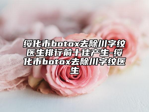 绥化市botox去除川字纹医生排行前十佳产生-绥化市botox去除川字纹医生