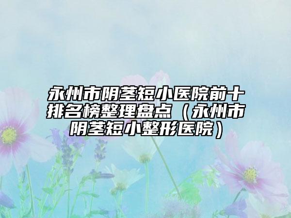 永州市阴茎短小医院前十排名榜整理盘点（永州市阴茎短小整形医院）