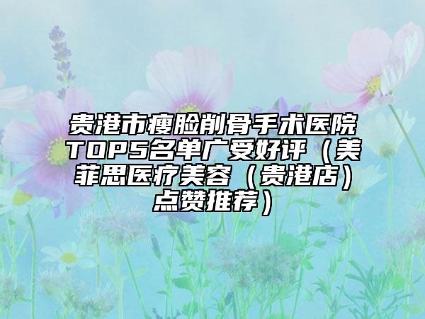 贵港市瘦脸削骨手术医院TOP5名单广受好评（美菲思医疗美容（贵港店）点赞推荐）