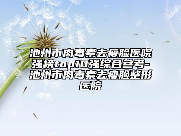 池州市肉毒素去瘦脸医院强榜top10强综合参考-池州市肉毒素去瘦脸整形医院