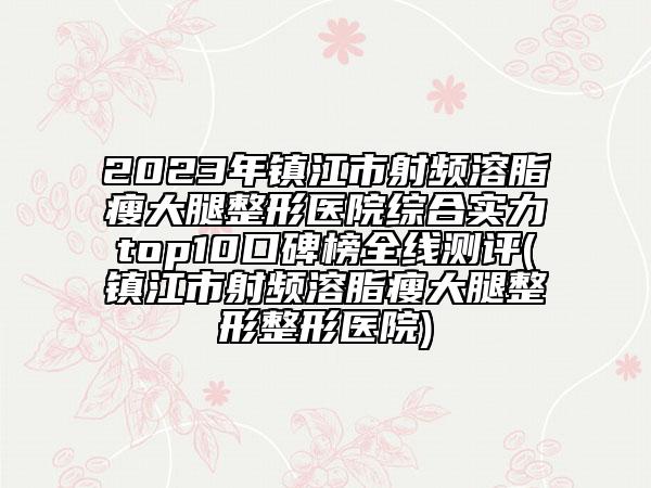 2023年镇江市射频溶脂瘦大腿整形医院综合实力top10口碑榜全线测评(镇江市射频溶脂瘦大腿整形整形医院)