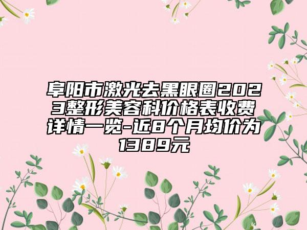 阜阳市激光去黑眼圈2023整形美容科价格表收费详情一览-近8个月均价为1389元