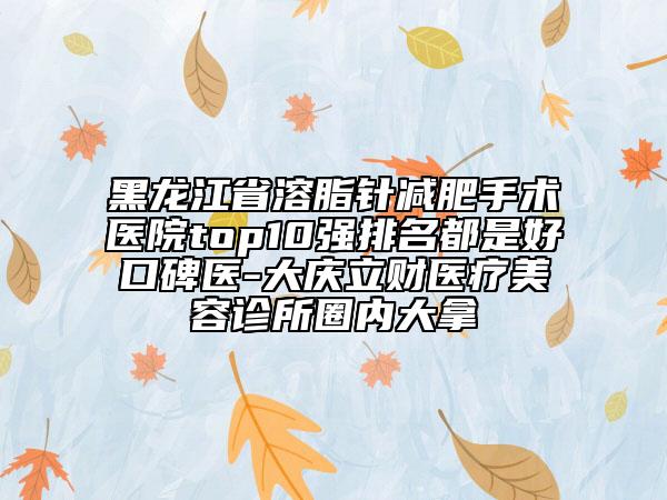 黑龙江省溶脂针减肥手术医院top10强排名都是好口碑医-大庆立财医疗美容诊所圈内大拿