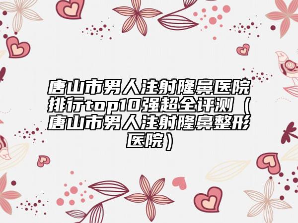 唐山市男人注射隆鼻医院排行top10强超全评测（唐山市男人注射隆鼻整形医院）