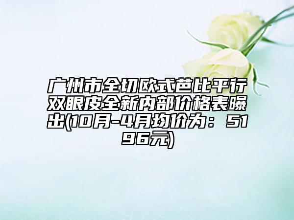 广州市全切欧式芭比平行双眼皮全新内部价格表曝出(10月-4月均价为：5196元)