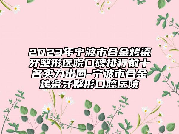 2023年宁波市合金烤瓷牙整形医院口碑排行前十名实力出圈-宁波市合金烤瓷牙整形口腔医院