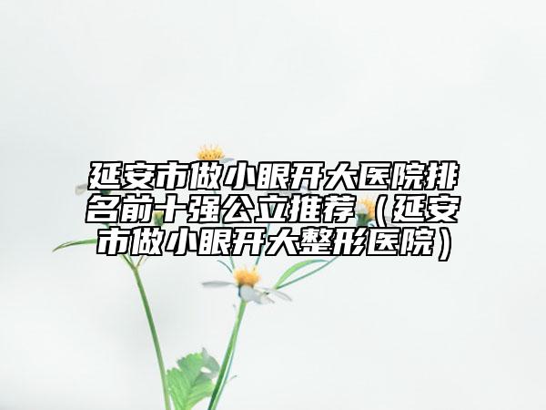 延安市做小眼开大医院排名前十强公立推荐（延安市做小眼开大整形医院）