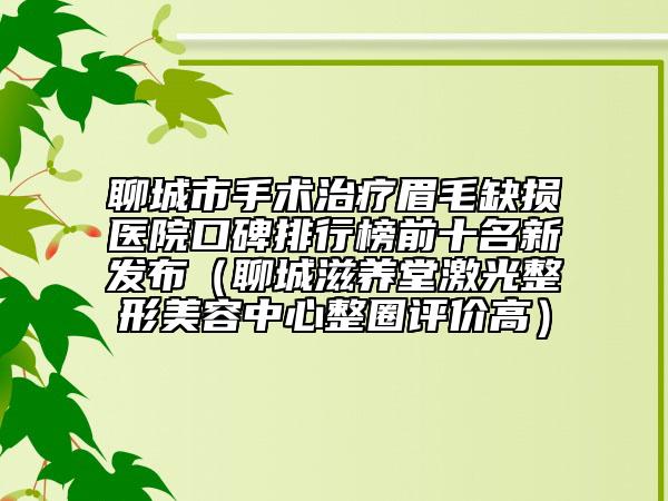 聊城市手术治疗眉毛缺损医院口碑排行榜前十名新发布（聊城滋养堂激光整形美容中心整圈评价高）