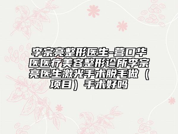 李宗亮整形医生-营口华医医疗美容整形诊所李宗亮医生激光手术脱毛做（项目）手术好吗