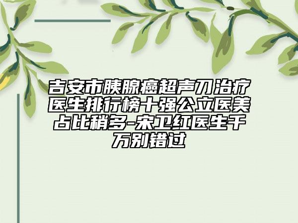 吉安市胰腺癌超声刀治疗医生排行榜十强公立医美占比稍多-宋卫红医生千万别错过