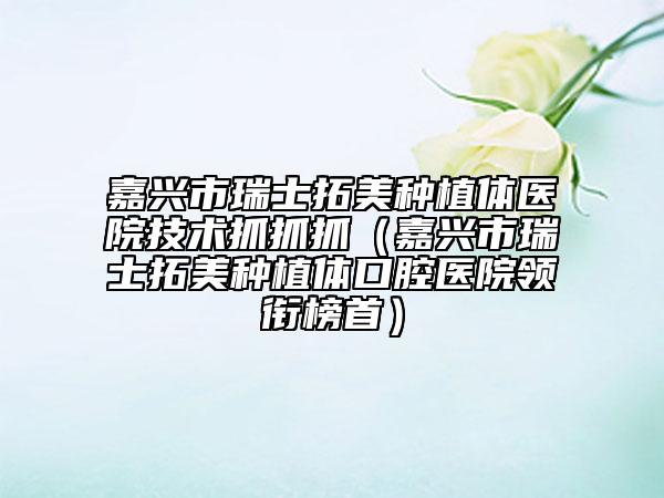 嘉兴市瑞士拓美种植体医院技术抓抓抓（嘉兴市瑞士拓美种植体口腔医院领衔榜首）