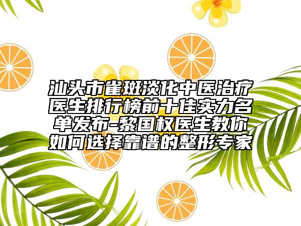 汕头市雀斑淡化中医治疗医生排行榜前十佳实力名单发布-黎国权医生教你如何选择靠谱的整形专家