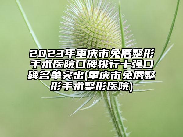 2023年重庆市兔唇整形手术医院口碑排行十强口碑名单突出(重庆市兔唇整形手术整形医院)