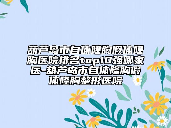 葫芦岛市自体隆胸假体隆胸医院排名top10强哪家医-葫芦岛市自体隆胸假体隆胸整形医院