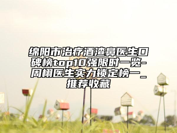 绵阳市治疗酒渣鼻医生口碑榜top10强限时一览-周栩医生实力锁定榜一_推荐收藏