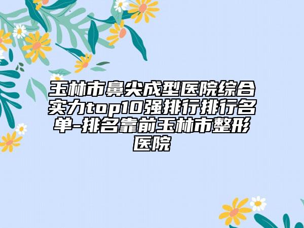 玉林市鼻尖成型医院综合实力top10强排行排行名单-排名靠前玉林市整形医院