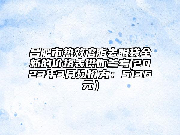 合肥市热效溶脂去眼袋全新的价格表供你参考(2023年3月均价为：5136元）