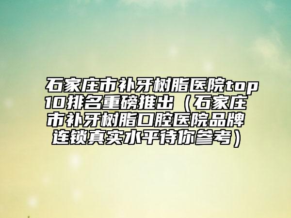 石家庄市补牙树脂医院top10排名重磅推出（石家庄市补牙树脂口腔医院品牌连锁真实水平待你参考）