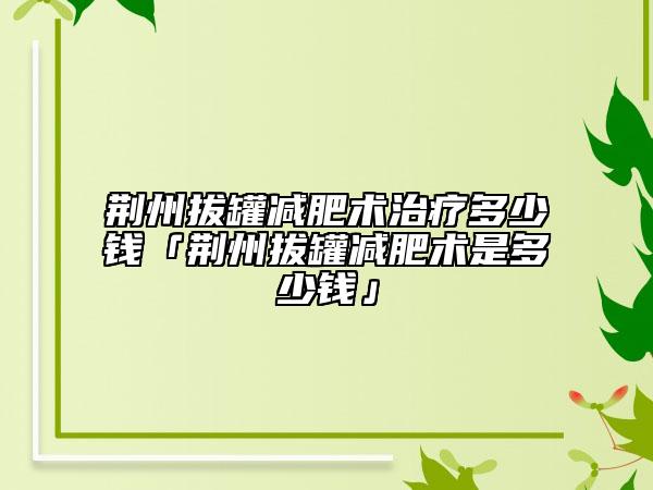 荆州拔罐减肥术治疗多少钱「荆州拔罐减肥术是多少钱」