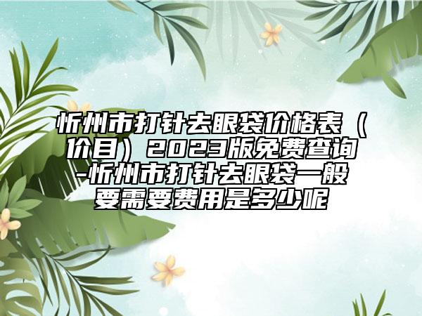 忻州市打针去眼袋价格表（价目）2023版免费查询-忻州市打针去眼袋一般要需要费用是多少呢