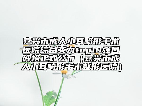 嘉兴市成人小耳畸形手术医院综合实力top10强口碑榜正式公布（嘉兴市成人小耳畸形手术整形医院）