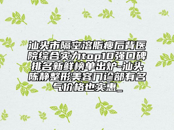 汕头市隔空溶脂瘦后背医院综合实力top10强口碑排名新鲜榜单出炉-汕头陈静整形美容门诊部有名气价格也实惠_