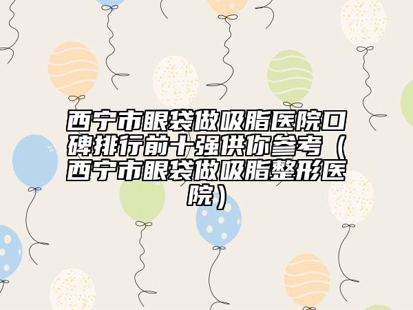 西宁市眼袋做吸脂医院口碑排行前十强供你参考（西宁市眼袋做吸脂整形医院）