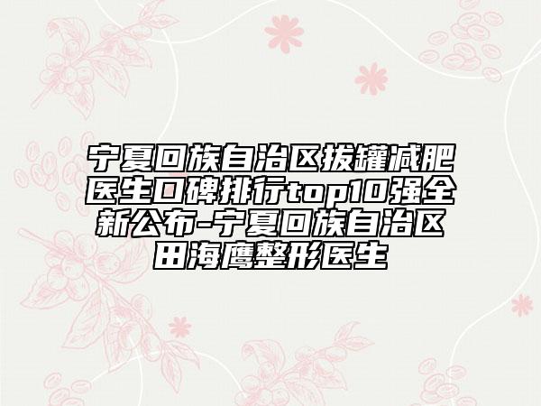 宁夏回族自治区拔罐减肥医生口碑排行top10强全新公布-宁夏回族自治区田海鹰整形医生