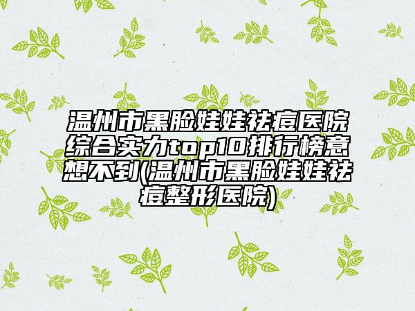 温州市黑脸娃娃祛痘医院综合实力top10排行榜意想不到(温州市黑脸娃娃祛痘整形医院)