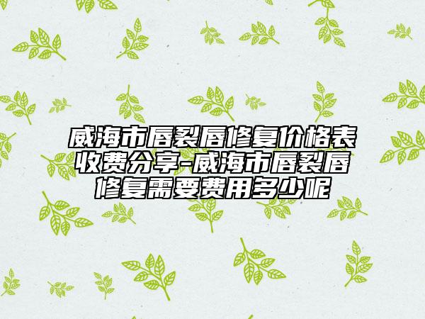 威海市唇裂唇修复价格表收费分享-威海市唇裂唇修复需要费用多少呢