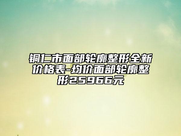 铜仁市面部轮廓整形全新价格表-均价面部轮廓整形25966元