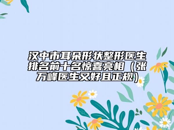 汉中市耳朵形状整形医生排名前十名惊喜亮相（张万峰医生又好且正规）