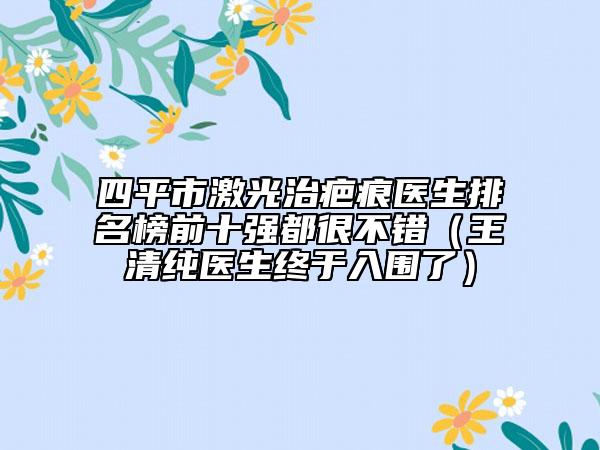 四平市激光治疤痕医生排名榜前十强都很不错（王清纯医生终于入围了）