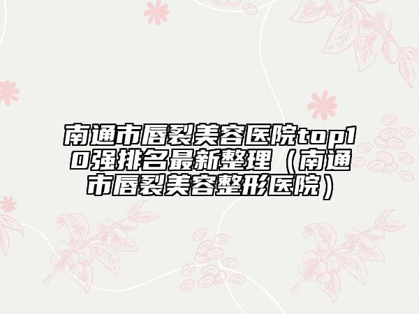 南通市唇裂美容医院top10强排名最新整理（南通市唇裂美容整形医院）