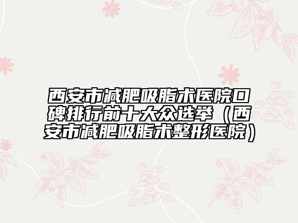 西安市减肥吸脂术医院口碑排行前十大众选举（西安市减肥吸脂术整形医院）