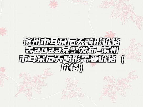 滨州市耳朵后天畸形价格表2023完整发布-滨州市耳朵后天畸形需要价格（价格）