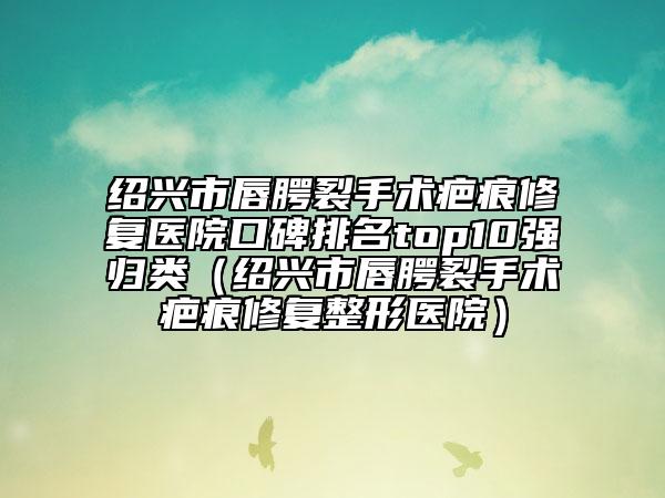 绍兴市唇腭裂手术疤痕修复医院口碑排名top10强归类（绍兴市唇腭裂手术疤痕修复整形医院）