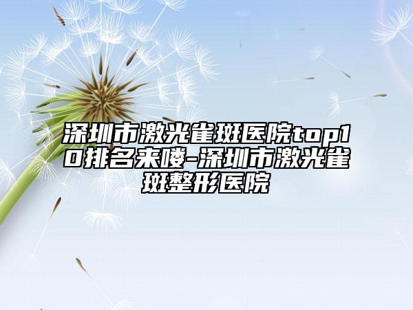 深圳市激光雀斑医院top10排名来喽-深圳市激光雀斑整形医院