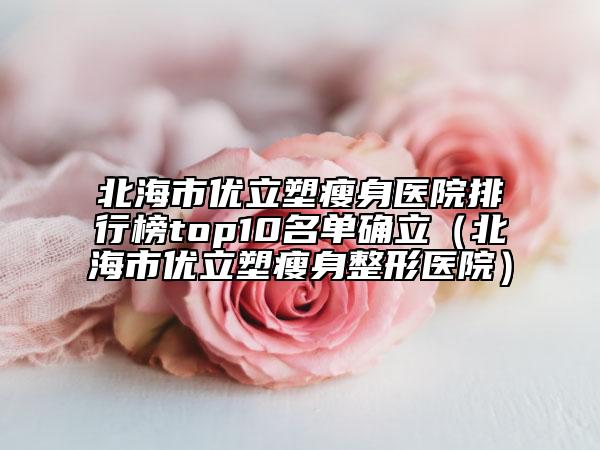 北海市优立塑瘦身医院排行榜top10名单确立（北海市优立塑瘦身整形医院）