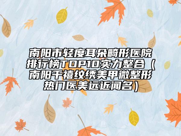 南阳市轻度耳朵畸形医院排行榜TOP10实力整合（南阳千禧纹绣美甲微整形热门医美远近闻名）