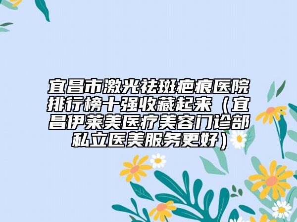 宜昌市激光祛斑疤痕医院排行榜十强收藏起来（宜昌伊莱美医疗美容门诊部私立医美服务更好）