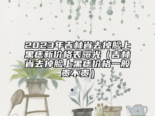 2023年吉林省去掉脸上黑痣新价格表曝光（吉林省去掉脸上黑痣价格一般贵不贵）