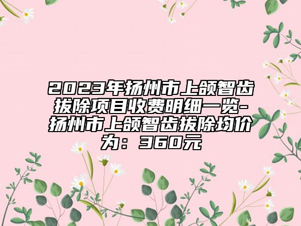 2023年扬州市上颌智齿拔除项目收费明细一览-扬州市上颌智齿拔除均价为：360元