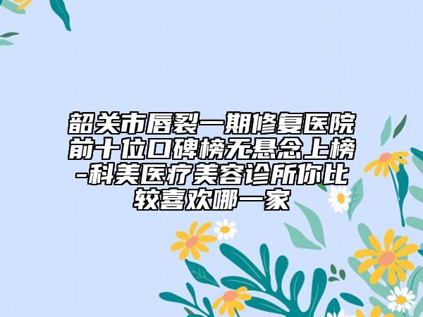 韶关市唇裂一期修复医院前十位口碑榜无悬念上榜-科美医疗美容诊所你比较喜欢哪一家